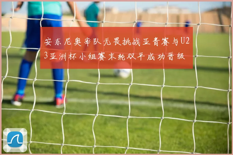 安东尼奥率队无畏挑战亚青赛与U23亚洲杯小组赛末轮双平成功晋级