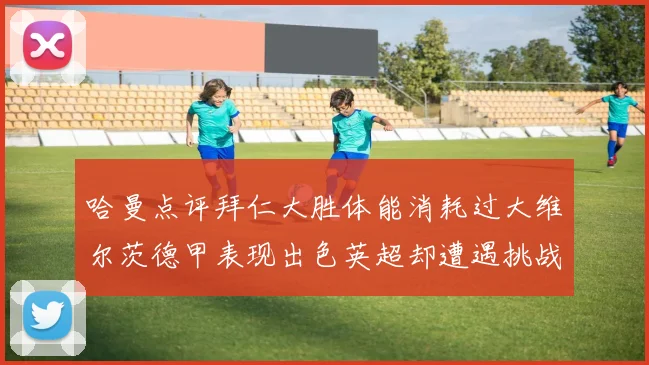 哈曼点评拜仁大胜体能消耗过大维尔茨德甲表现出色英超却遭遇挑战