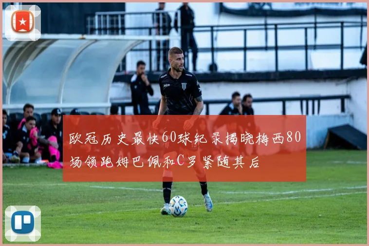 欧冠历史最快60球纪录揭晓梅西80场领跑姆巴佩和C罗紧随其后