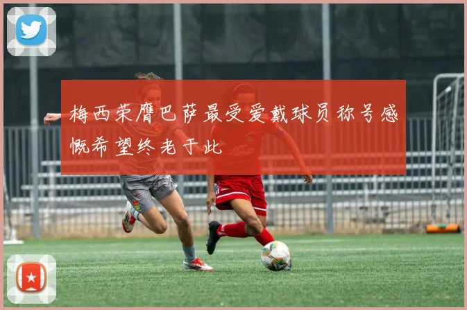 梅西荣膺巴萨最受爱戴球员称号感慨希望终老于此