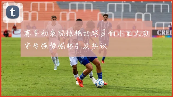 赛季初表现惊艳的球员们小里文班字母强势崛起引发热议