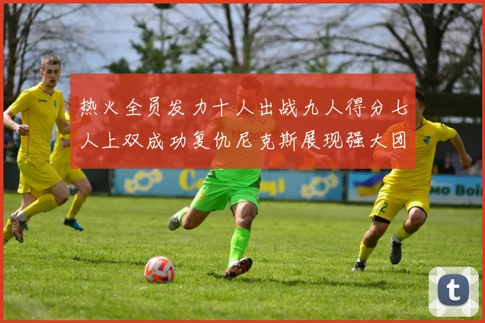 热火全员发力十人出战九人得分七人上双成功复仇尼克斯展现强大团队实力