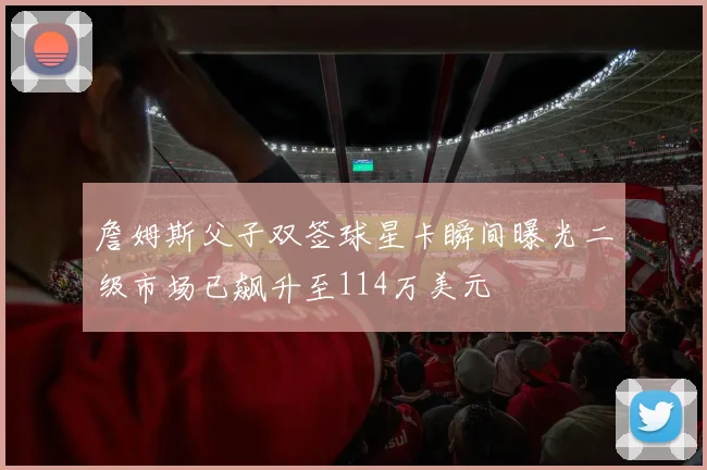 詹姆斯父子双签球星卡瞬间曝光二级市场已飙升至114万美元