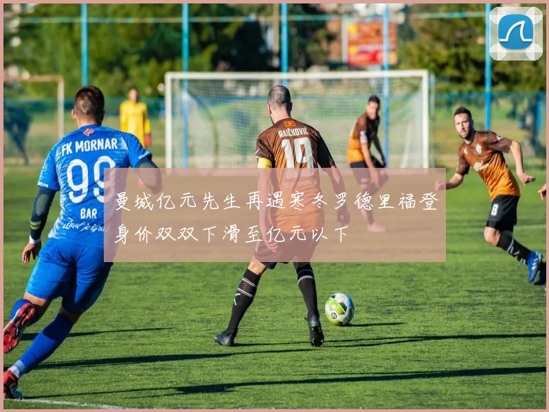 曼城亿元先生再遇寒冬罗德里福登身价双双下滑至亿元以下