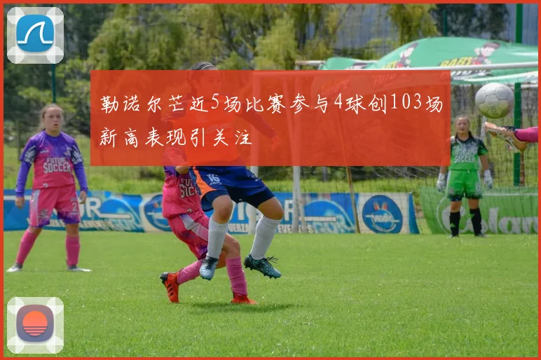 勒诺尔芒近5场比赛参与4球创103场新高表现引关注