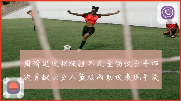 周琦进攻积极性不足全场仅出手四次贡献七分八篮板两助攻表现平淡
