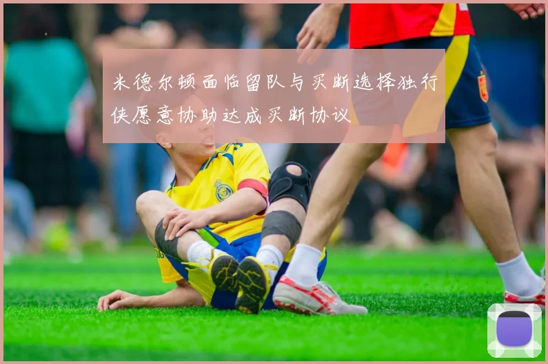 米德尔顿面临留队与买断选择独行侠愿意协助达成买断协议