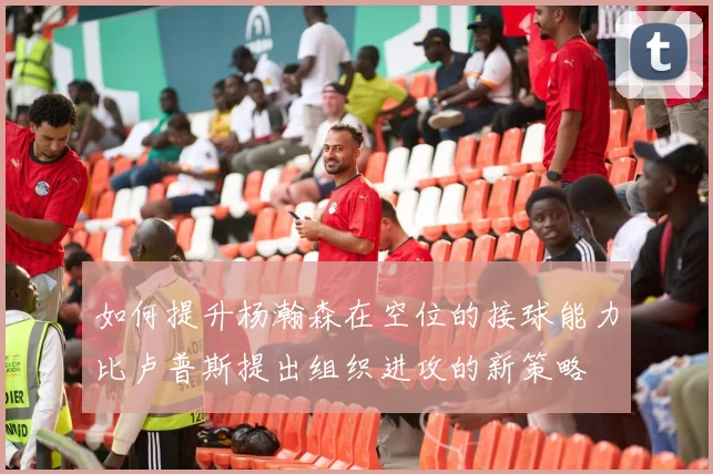 如何提升杨瀚森在空位的接球能力比卢普斯提出组织进攻的新策略
