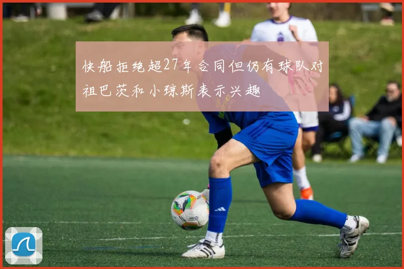 快船拒绝超27年合同但仍有球队对祖巴茨和小琼斯表示兴趣
