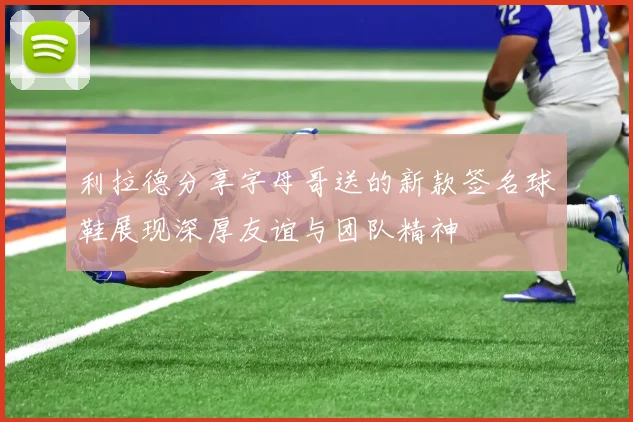 利拉德分享字母哥送的新款签名球鞋展现深厚友谊与团队精神