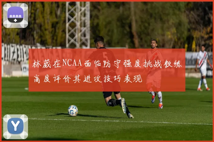 林葳在NCAA面临防守强度挑战教练高度评价其进攻技巧表现