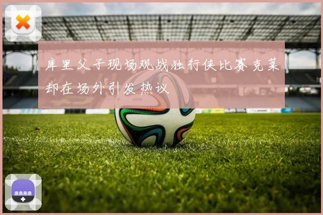 库里父子现场观战独行侠比赛克莱却在场外引发热议