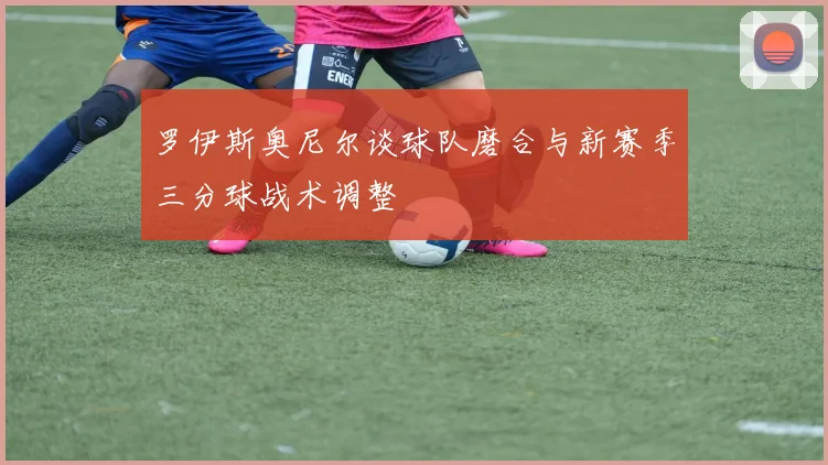 罗伊斯奥尼尔谈球队磨合与新赛季三分球战术调整