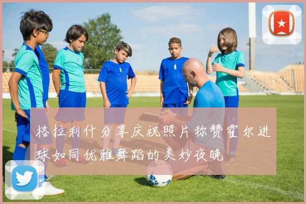 格拉利什分享庆祝照片称赞霍尔进球如同优雅舞蹈的美妙夜晚