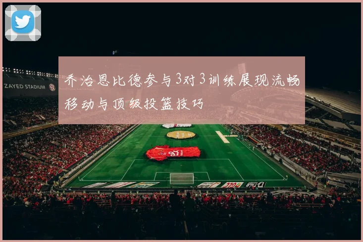 乔治恩比德参与3对3训练展现流畅移动与顶级投篮技巧