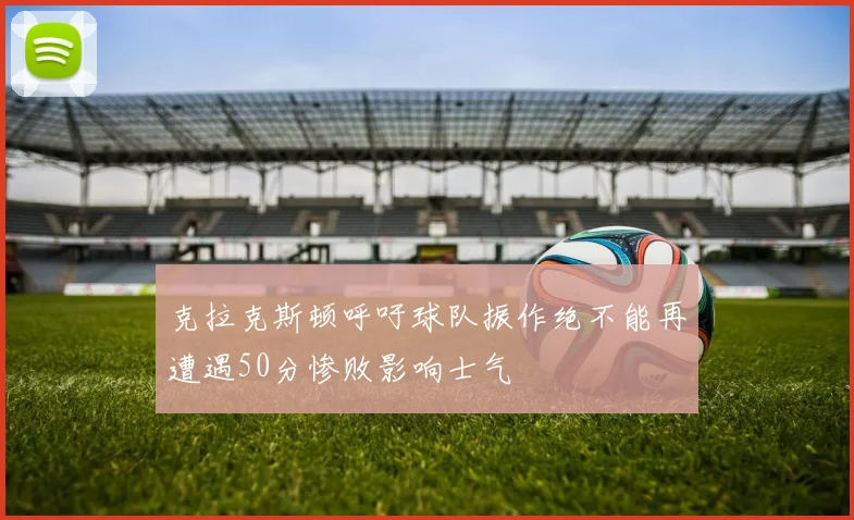 克拉克斯顿呼吁球队振作绝不能再遭遇50分惨败影响士气