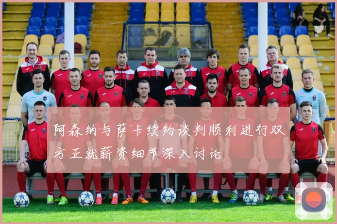 阿森纳与萨卡续约谈判顺利进行双方正就薪资细节深入讨论