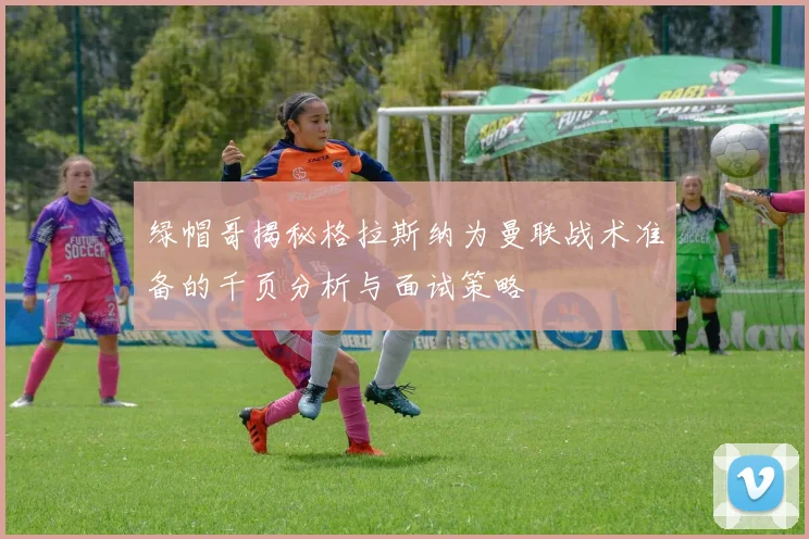 绿帽哥揭秘格拉斯纳为曼联战术准备的千页分析与面试策略
