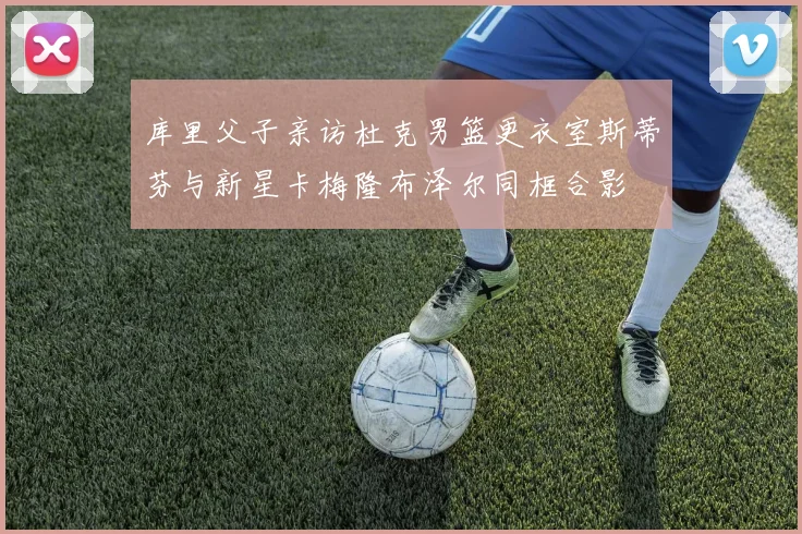 库里父子亲访杜克男篮更衣室斯蒂芬与新星卡梅隆布泽尔同框合影