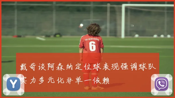 戴奇谈阿森纳定位球表现强调球队实力多元化非单一依赖