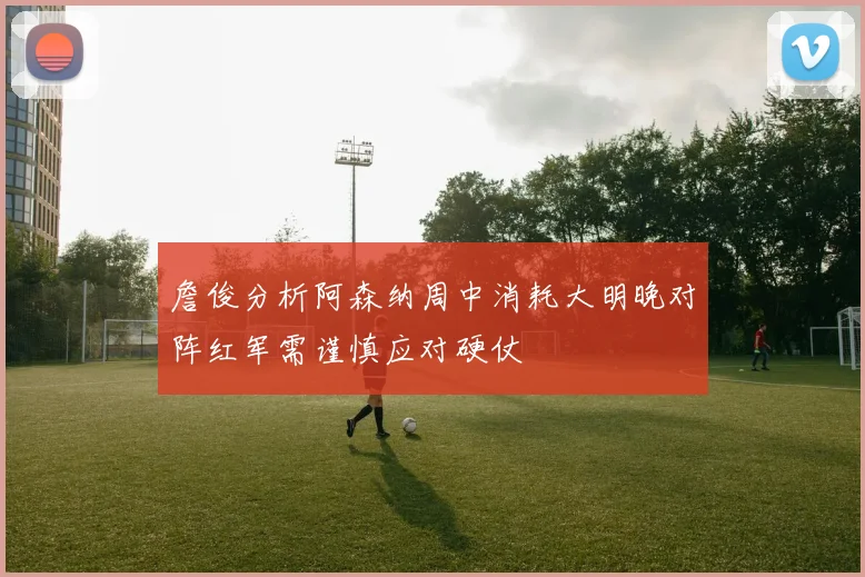 詹俊分析阿森纳周中消耗大明晚对阵红军需谨慎应对硬仗