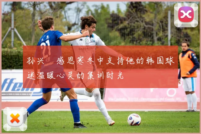 孙兴慜感恩寒冬中支持他的韩国球迷温暖心灵的集训时光