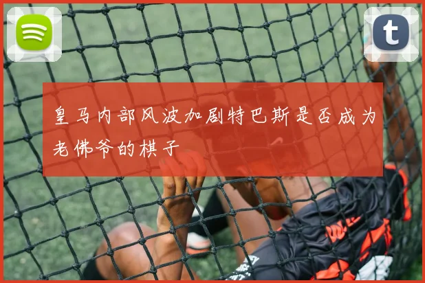皇马内部风波加剧特巴斯是否成为老佛爷的棋子