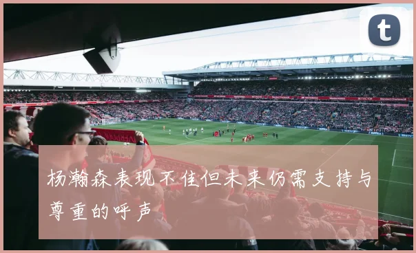 杨瀚森表现不佳但未来仍需支持与尊重的呼声