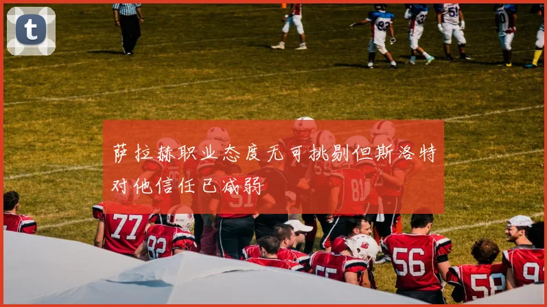 萨拉赫职业态度无可挑剔但斯洛特对他信任已减弱