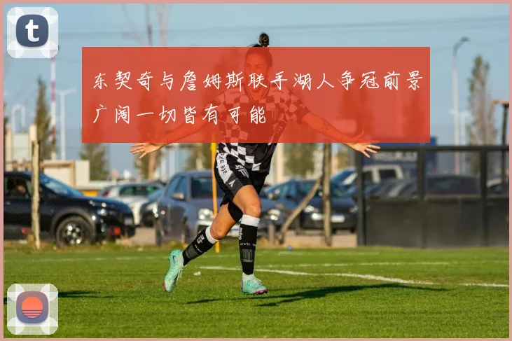 东契奇与詹姆斯联手湖人争冠前景广阔一切皆有可能