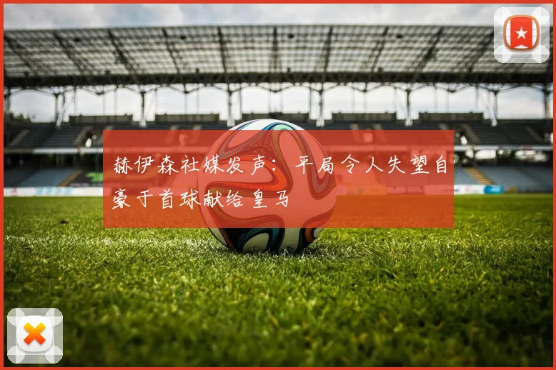 赫伊森社媒发声：平局令人失望自豪于首球献给皇马