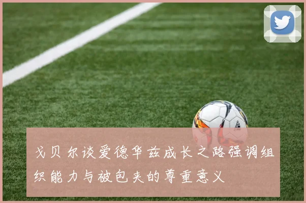 戈贝尔谈爱德华兹成长之路强调组织能力与被包夹的尊重意义