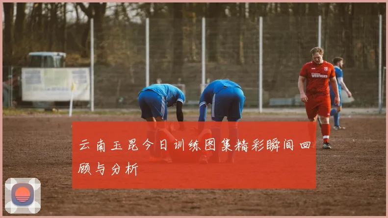 云南玉昆今日训练图集精彩瞬间回顾与分析