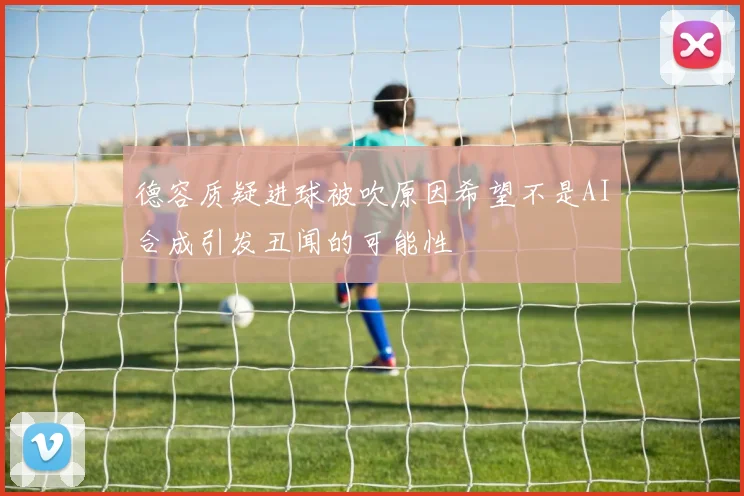 德容质疑进球被吹原因希望不是AI合成引发丑闻的可能性