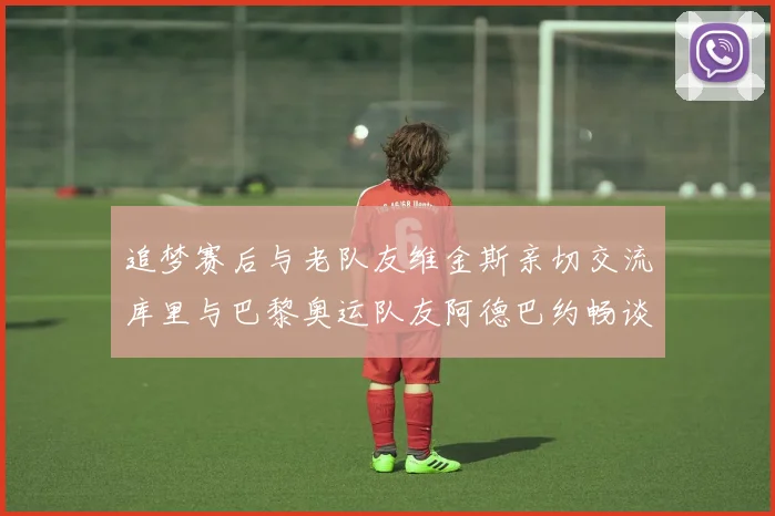 追梦赛后与老队友维金斯亲切交流库里与巴黎奥运队友阿德巴约畅谈未来